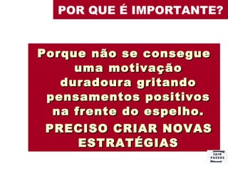 POR QUE É IMPORTANTE? Porque não se consegue uma motivação duradoura gritando pensamentos positivos na frente do espelho. PRECISO CRIAR NOVAS ESTRATÉGIAS 