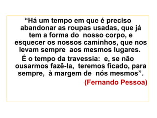 “ Há um tempo em que é preciso abandonar as roupas usadas, que já tem a forma do  nosso corpo, e esquecer os nossos caminhos, que nos levam sempre  aos mesmos lugares.  É o tempo da travessia:  e, se não ousarmos fazê-la,  teremos ficado, para sempre,  à margem de  nós mesmos”. (Fernando Pessoa) 