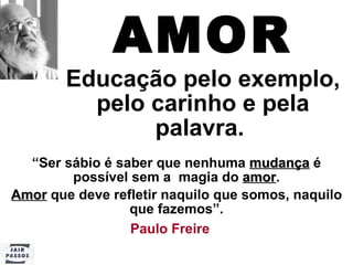 AMOR Educação pelo exemplo, pelo carinho e pela palavra.   “ Ser sábio é saber que nenhuma  mudança  é possível sem a  magia do  amor . Amor  que deve refletir naquilo que somos, naquilo que fazemos”. Paulo Freire   