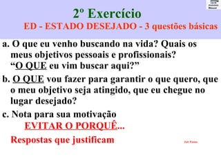 2º Exercício  ED - ESTADO DESEJADO - 3 questões básicas a. O que eu venho buscando na vida? Quais os meus objetivos pessoais e profissionais? “ O QUE  eu vim buscar aqui?” b.  O QUE  vou fazer para garantir o que quero, que o meu objetivo seja atingido, que eu chegue no lugar desejado? c. Nota para sua motivação  EVITAR O PORQUÊ ...  Respostas que justificam   Jair Passos 