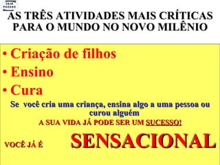 AS TRÊS ATIVIDADES MAIS CRÍTICAS PARA O MUNDO NO NOVO MILÊNIO Criação de filhos Ensino Cura Se  você cria uma criança, ensina algo a uma pessoa ou curou alguém A SUA VIDA JÁ PODE SER UM  SUCESSO! VOCÊ JÁ É  SENSACIONAL 