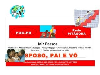 Jair Passos Professor –  Mestrado em Educação - Psicopedagogo   – Practitioner, Master e Trainer em PNL Terapeuta TLT– Coach Executivo e de Vida  Rua Paranaguá, 1173-A - CEP 80.610-140 – Curitiba/PR -  CRT 2396  Fone: (41) 9996-2703 – www.jairpassos.com.br  ESPOSO, PAI E VÔ Rede PITÁGORAS PUC-PR 