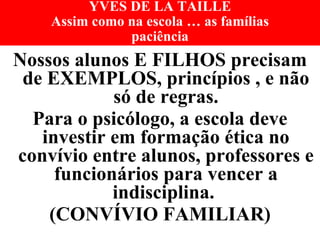 YVES DE LA TAILLE Assim como na escola … as famílias paciência Nossos alunos E FILHOS precisam de EXEMPLOS, princípios , e não só de regras. Para o psicólogo, a escola deve investir em formação ética no convívio entre alunos, professores e funcionários para vencer a indisciplina.  (CONVÍVIO FAMILIAR) 