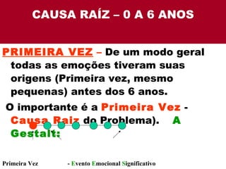 CAUSA RAÍZ – 0 A 6 ANOS PRIMEIRA VEZ  –  De um modo geral todas as emoções tiveram suas origens (Primeira vez, mesmo pequenas) antes dos 6 anos. O importante é a  Primeira Vez  -  Causa Raiz  do Problema).  A Gestalt: Primeira Vez  E  -  E vento  E mocional  S ignificativo 