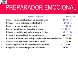 d   PREPARADOR EMOCIONAL   veja o teste  Quando ela(e) está...  SIM  +  NÃO Triste – é uma oportunidade de aproximação  O  O  O Irritado – tento entender seu ESTADO  O  O  O Raiva – ele tem o direito de sentir  O  O  O Bravo – simplesmente descubro a causa  O  O  O É import. ajudá-lo a descobrir o que o irritou  O  O  O Irritado – oportunidade de aproximação  O  O  O Irritado – dedico tempo a ele para vivenciar este sentimento  O  O  O Triste – tento ajudá-lo a descobrir a causa  O  O  O Triste – a gente senta e conversa sobre tristeza  O  O  O  É importante descobrir por que está triste.  O  O  O 