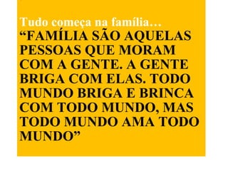 . Tudo começa na família… “FAMÍLIA SÃO AQUELAS PESSOAS QUE MORAM COM A GENTE. A GENTE BRIGA COM ELAS. TODO MUNDO BRIGA E BRINCA COM TODO MUNDO, MAS TODO MUNDO AMA TODO MUNDO”   Autor desconhecido 