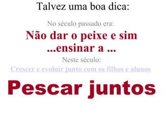 Talvez uma boa dica: No século passado era:  Não dar o peixe e sim ...ensinar a ... Neste século: Crescer e evoluir junto com os filhos e alunos   Pescar juntos 