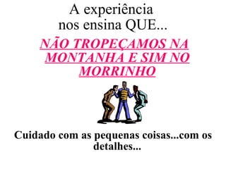 A experiência  nos ensina QUE... NÃO TROPEÇAMOS NA MONTANHA E SIM NO MORRINHO Cuidado com as pequenas coisas...com os detalhes... 
