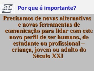 Por que é importante? Precisamos de novas alternativas e novas ferramentas de comunicação para lidar com este novo perfil de ser humano, de estudante ou profissional – criança, jovem ou adulto do Século XXI   