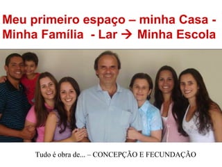 Meu primeiro espaço – minha Casa - Minha Família  - Lar    Minha Escola Tudo é obra de... – CONCEPÇÃO E FECUNDAÇÃO  