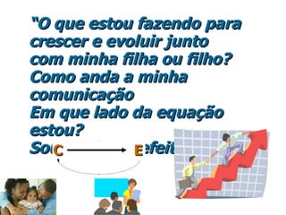 “ O que estou fazendo para crescer e evoluir junto com minha filha ou filho? Como anda a minha comunicaç ão   Em que lado da equação estou?  Sou causa ou efeito? C  E 