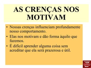Nossas crenças influenciam profundamente nosso comportamento. Elas nos motivam e dão forma àquilo que fazemos. É difícil aprender alguma coisa sem acreditar que ela será prazerosa e útil. AS CRENÇAS NOS MOTIVAM 