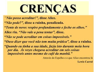 CRENÇAS “ Não posso acreditar!”,  disse Alice. “ Não pode?”,  disse a rainha, penalizada. “ Tente de novo: respire profundamente e feche os olhos.”  Alice riu.  “Não vale a pena tentar”,  disse. “ Não se pode acreditar em coisas impossíveis.” “ Ouso dizer que você não tem muita prática”,  disse a rainha. “ Quando eu tinha a sua idade, fazia isto durante meia hora por dia.  Às vezes chegava acreditar em seis coisas impossíveis antes mesmo do café da manhã.” Através do Espelho e o que Alice encontrou lá Lewis Carrol 