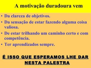 A motivação duradoura vem  Da clareza de objetivos. Da sensação de estar fazendo alguma coisa valiosa. De estar trilhando um caminho certo e com competência. Ter aprendizados sempre. É ISSO QUE ESPERAMOS LHE DAR NESTA PALESTRA 