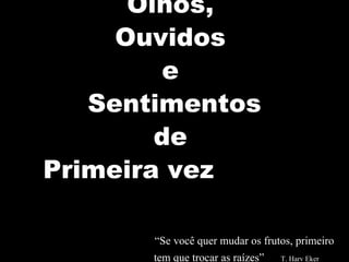 Olhos,  Ouvidos  e  Sentimentos de  Primeira vez      “Se você quer mudar os frutos, primeiro    tem que trocar as raízes”  T. Harv Eker    