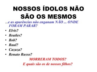 NOSSOS ÍDOLOS NÃO SÃO OS MESMOS ... e as aparências não enganam NÃO ... ONDE FORAM PARAR? Elvis? Beatles? Bob? Raul?  Cazuza? Renato Russo? MORRERAM TODOS? E quais são os de nossos filhos? 