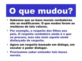 O que mudou? Sabemos que as base morais verdadeiras não se modificaram. O que mudou foram as  molduras  de tais valores.  Por exemplo, o respeito dos filhos aos pais. O respeito verdadeiro ainda é o que se procura, mas não mais aquele medo disfarçado de respeito.  Agora um respeito baseado em diálogo, em escutar e poder dialogar.  Precisamos saber entender tais bases morais.  