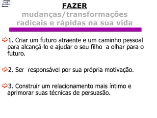 FAZER   mudanças/transformações radicais e rápidas na sua vida 1. Criar um futuro atraente e um caminho pessoal para alcançá-lo e ajudar o seu filho  a olhar para o futuro. 2. Ser  responsável por sua própria motivação. 3. Construir um relacionamento mais íntimo e aprimorar suas técnicas de persuasão.  