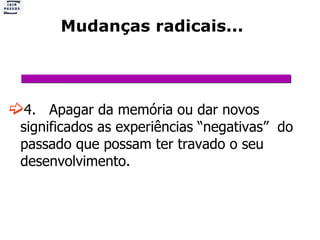 Mudanças radicais... 4.  Apagar da memória ou dar novos significados as experiências “negativas”  do passado que possam ter travado o seu desenvolvimento. 