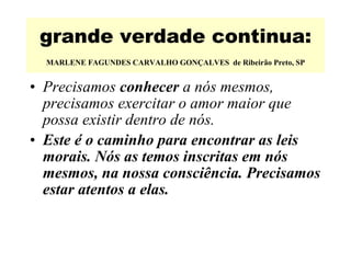 grande verdade continua:   MARLENE FAGUNDES CARVALHO GONÇALVES  de Ribeirão Preto, SP   Precisamos  conhecer  a nós mesmos, precisamos exercitar o amor maior que possa existir dentro de nós.   Este é o caminho para encontrar as leis morais. Nós as temos inscritas em nós mesmos, na nossa consciência. Precisamos estar atentos a elas.  