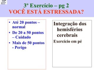 3º Exercício – pg 2  VOCÊ ESTÁ ESTRESSADA?   Até 20 pontos – normal De 20 a 50 pontos – Cuidado Mais de 50 pontos - Perigo Integração dos hemisférios cerebrais Exercício em pé 