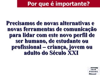 Por que é importante? Precisamos de novas alternativas e novas ferramentas de comunicação para lidar com este novo perfil de ser humano, de estudante ou profissional – criança, jovem ou adulto do Século XXI   