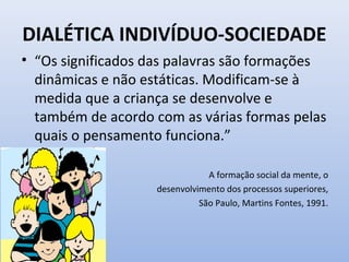 DIALÉTICA INDIVÍDUO-SOCIEDADE
• “Os significados das palavras são formações
dinâmicas e não estáticas. Modificam-se à
medida que a criança se desenvolve e
também de acordo com as várias formas pelas
quais o pensamento funciona.”
A formação social da mente, o
desenvolvimento dos processos superiores,
São Paulo, Martins Fontes, 1991.
 