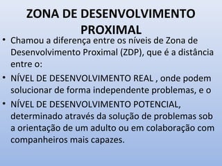 ZONA DE DESENVOLVIMENTO
PROXIMAL
• Chamou a diferença entre os níveis de Zona de
Desenvolvimento Proximal (ZDP), que é a distância
entre o:
• NÍVEL DE DESENVOLVIMENTO REAL , onde podem
solucionar de forma independente problemas, e o
• NÍVEL DE DESENVOLVIMENTO POTENCIAL,
determinado através da solução de problemas sob
a orientação de um adulto ou em colaboração com
companheiros mais capazes.
 