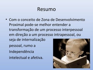 Resumo
• Com o conceito de Zona de Desenvolvimento
Proximal pode-se melhor entender a
transformação de um processo interpessoal
em direção a um processo intrapessoal, ou
seja de internalização
pessoal, rumo a
Independência
intelectual e afetiva.
 