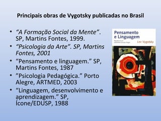 Principais obras de Vygotsky publicadas no Brasil
• “A Formação Social da Mente”.
SP, Martins Fontes, 1999.
• “Psicologia da Arte”. SP, Martins
Fontes, 2001
• “Pensamento e linguagem.” SP,
Martins Fontes, 1987
• ”Psicologia Pedagógica.” Porto
Alegre, ARTMED, 2003
• “Linguagem, desenvolvimento e
aprendizagem.” SP,
Ícone/EDUSP, 1988
 