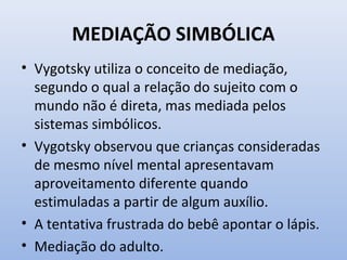 MEDIAÇÃO SIMBÓLICA
• Vygotsky utiliza o conceito de mediação,
segundo o qual a relação do sujeito com o
mundo não é direta, mas mediada pelos
sistemas simbólicos.
• Vygotsky observou que crianças consideradas
de mesmo nível mental apresentavam
aproveitamento diferente quando
estimuladas a partir de algum auxílio.
• A tentativa frustrada do bebê apontar o lápis.
• Mediação do adulto.
 