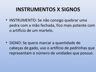 INSTRUMENTOS X SIGNOS
• INSTRUMENTO: Se não consigo quebrar uma
pedra com a mão fechada, fico mais potente com
o artifício de um martelo.
• SIGNO: Se quero marcar a quantidade de
cabeças de gado, uso o artifício de pedrinhas que
representam o número de unidades que possuo.
 