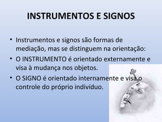• Instrumentos e signos são formas de
mediação, mas se distinguem na orientação:
• O INSTRUMENTO é orientado externamente e
visa à mudança nos objetos.
• O SIGNO é orientado internamente e visa o
controle do próprio indivíduo.
INSTRUMENTOS E SIGNOS
 