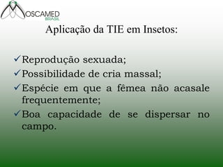 Aplicação da TIE em Insetos:
Reprodução sexuada;
Possibilidade de cria massal;
Espécie em que a fêmea não acasale
frequentemente;
Boa capacidade de se dispersar no
campo.
 