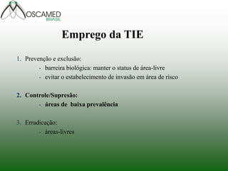 1. Prevenção e exclusão:
• barreira biológica: manter o status de área-livre
• evitar o estabelecimento de invasão em área de risco
2. Controle/Supresão:
• áreas de baixa prevalência
3. Erradicação:
• áreas-livres
Emprego da TIE
 