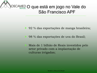 Biofábrica Moscamed Brasil
 92 % das exportações de manga brasileira;
 98 % das exportações de uva do Brasil;
 Mais de 1 bilhão de Reais investidos pelo
setor privado com a implantação de
culturas irrigadas;
O que está em jogo no Vale do
São Francisco APF
 