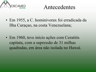 Antecedentes
• Em 1955, a C. hominivorax foi erradicada da
Ilha Curaçao, na costa Venezuelana;
• Em 1960, teve início ações com Ceratitis
capitata, com a supressão de 31 milhas
quadradas, em área não isolada no Hawaí.
 
