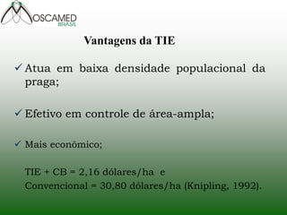 Atua em baixa densidade populacional da praga; 
Efetivo em controle de área-ampla; 
Mais econômico; TIE + CB = 2,16 dólares/ha e Convencional = 30,80 dólares/ha (Knipling, 1992). 
Vantagens da TIE  