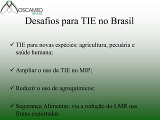 Desafios para TIE no Brasil 
TIE para novas espécies: agricultura, pecuária e saúde humana; 
Ampliar o uso da TIE no MIP; 
Reduzir o uso de agroquímicos; 
Segurança Alimentar, via a redução do LMR nas frutas exportadas. 
 
