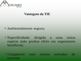 Ambientalmente segura; 
Especificidade: dirigida a uma única espécie (não produz efeito em organismos benéficos); 
Compatível com outros métodos de controle. 
Vantagens da TIE  
