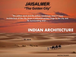 JAISALMER
“The Golden City”
“the yellow sand and the yellow sandstone used in every
architecture of the city gives a yellowish-golden tinge to the city and
its surrounding area”..
INDIAN ARCHITECTURE
AASTHA TALWAR
 