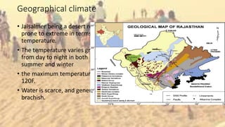 Geographical climate
• Jaisalmer being a desert region is
prone to extreme in terms of
temperature.
• The temperature varies greatly
from day to night in both
summer and winter
• the maximum temperature is
120F.
• Water is scarce, and generally
brachish.
 