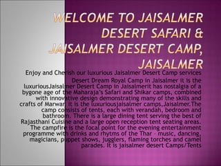 Enjoy and Cherish our luxurious Jaisalmer Desert Camp services
Desert Dream Royal Camp in Jaisalmer it is the
luxuriousJaisalmer Desert Camp in Jaisalmerit has nostalgia of a
bygone age of the Maharaja’s Safari and Shikar camps, combined
with innovative design demonstrating many of the skills and
crafts of Marwar, it is the luxuriousjaisalmer camps,Jaisalmer.The
camp consists of tents, each with verandah, bedroom and
bathroom. There is a large dining tent serving the best of
Rajasthani Cuisine and a large open reception tent seating areas.
The campfire is the focal point for the evening entertainment
programme with drinks and rhytms of the Thar – music, dancing,
magicians, puppet shows, jugglers, flaming torches and camel
parades. It is jaisalmer desert Camps/Tents
 