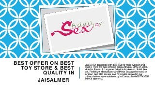 BEST OFFER ON BEST
TOY STORE & BEST
QUALITY IN
JAISALMER
Enjoy your sexual life with sex toys for men, women and
couple. Here we care offering discount Upto 40% on Dildo,
Vibrator, Breast Enlargement device for women, Solid Sex
doll, Fleshlight Masturbator and Penis Enlargement device
for men and also on sex toys for couple as well in our
online platform www.adultsextoy.in Contact No-8697743555
(what’s app also)
 