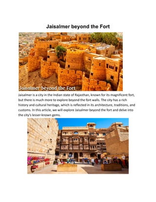 Jaisalmer beyond the Fort
Jaisalmer is a city in the Indian state of Rajasthan, known for its magnificent fort,
but there is much more to explore beyond the fort walls. The city has a rich
history and cultural heritage, which is reflected in its architecture, traditions, and
customs. In this article, we will explore Jaisalmer beyond the fort and delve into
the city’s lesser-known gems.
 