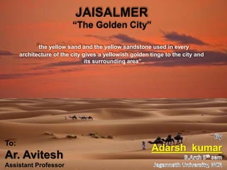 “
sh-
JAISALMER
“The Golden City”
the yellow sand and the yellow sandstone used in every
architecture of the city gives a yellowish golden tinge to the city and
its surrounding area”..
Adarsh kumar
To:
Ar. Avitesh
Assistant Professor
 