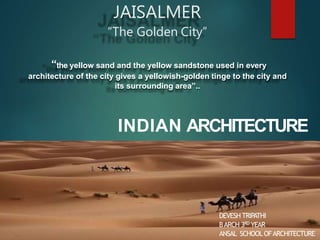 JAISALMER
“The Golden City”
“the yellow sand and the yellow sandstone used in every
architecture of the city gives a yellowish-golden tinge to the city and
its surrounding area”..
INDIAN ARCHITECTURE
DEVESH TRIPATHI
BARCH 3RD YEAR
ANSAL SCHOOLOFARCHITECTURE
 