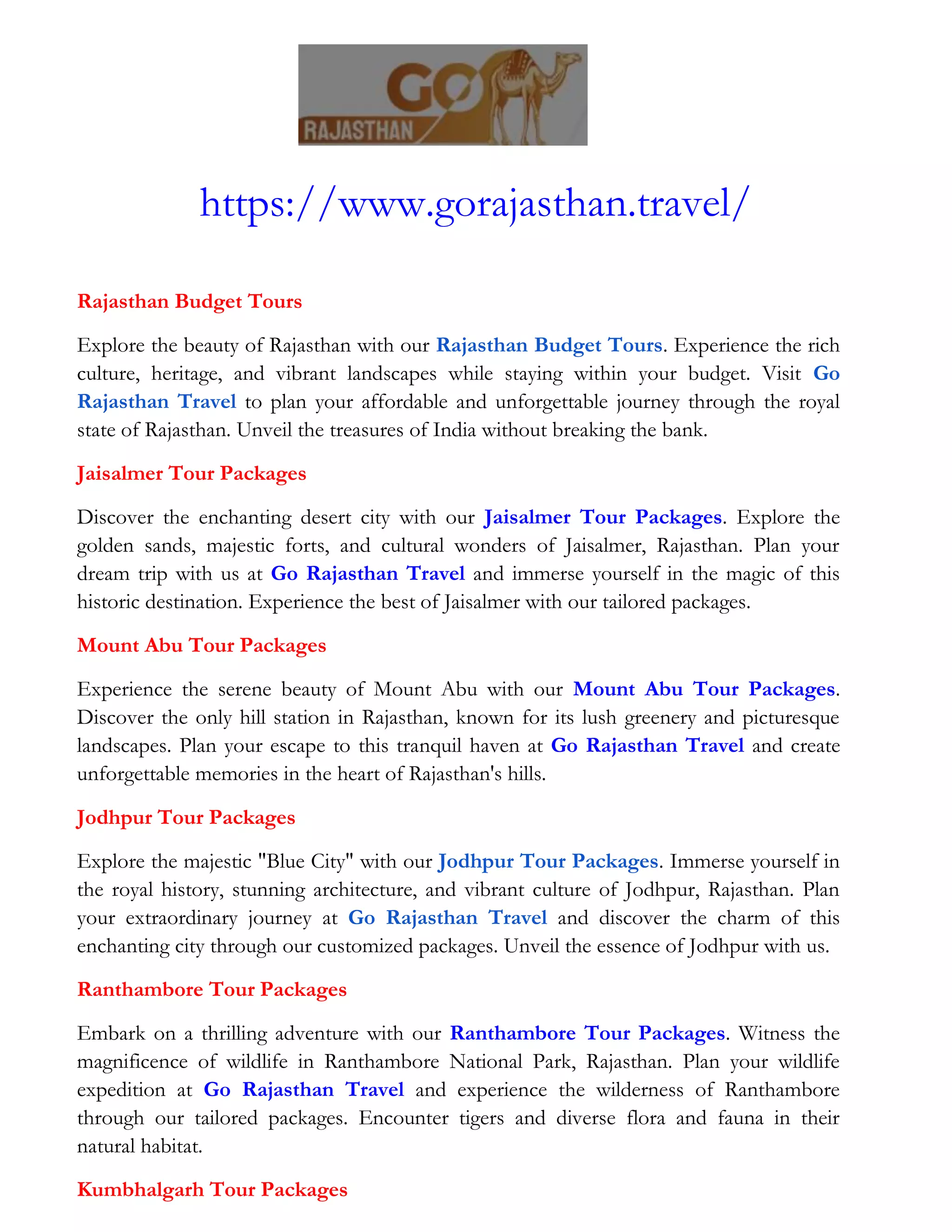 https://www.gorajasthan.travel/
Rajasthan Budget Tours
Explore the beauty of Rajasthan with our Rajasthan Budget Tours. Experience the rich
culture, heritage, and vibrant landscapes while staying within your budget. Visit Go
Rajasthan Travel to plan your affordable and unforgettable journey through the royal
state of Rajasthan. Unveil the treasures of India without breaking the bank.
Jaisalmer Tour Packages
Discover the enchanting desert city with our Jaisalmer Tour Packages. Explore the
golden sands, majestic forts, and cultural wonders of Jaisalmer, Rajasthan. Plan your
dream trip with us at Go Rajasthan Travel and immerse yourself in the magic of this
historic destination. Experience the best of Jaisalmer with our tailored packages.
Mount Abu Tour Packages
Experience the serene beauty of Mount Abu with our Mount Abu Tour Packages.
Discover the only hill station in Rajasthan, known for its lush greenery and picturesque
landscapes. Plan your escape to this tranquil haven at Go Rajasthan Travel and create
unforgettable memories in the heart of Rajasthan's hills.
Jodhpur Tour Packages
Explore the majestic "Blue City" with our Jodhpur Tour Packages. Immerse yourself in
the royal history, stunning architecture, and vibrant culture of Jodhpur, Rajasthan. Plan
your extraordinary journey at Go Rajasthan Travel and discover the charm of this
enchanting city through our customized packages. Unveil the essence of Jodhpur with us.
Ranthambore Tour Packages
Embark on a thrilling adventure with our Ranthambore Tour Packages. Witness the
magnificence of wildlife in Ranthambore National Park, Rajasthan. Plan your wildlife
expedition at Go Rajasthan Travel and experience the wilderness of Ranthambore
through our tailored packages. Encounter tigers and diverse flora and fauna in their
natural habitat.
Kumbhalgarh Tour Packages
 