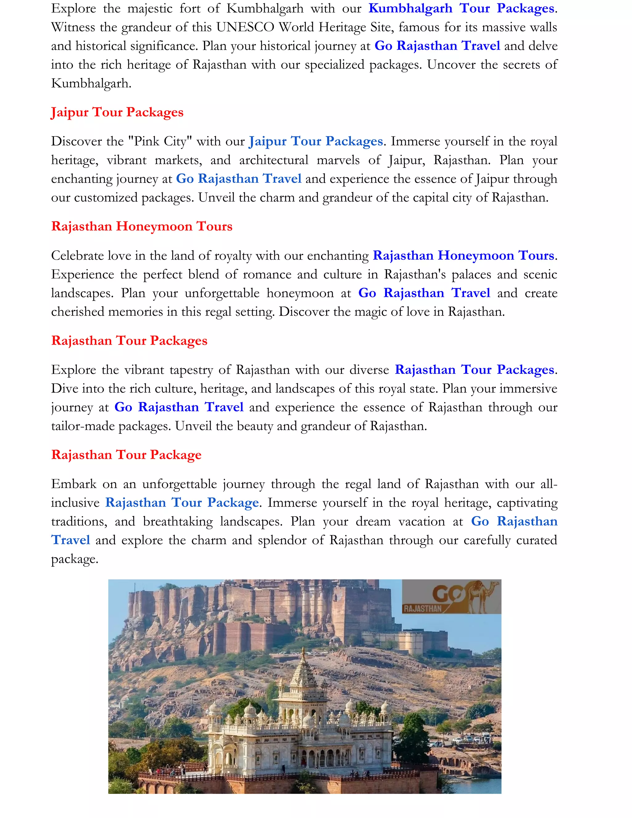 Explore the majestic fort of Kumbhalgarh with our Kumbhalgarh Tour Packages.
Witness the grandeur of this UNESCO World Heritage Site, famous for its massive walls
and historical significance. Plan your historical journey at Go Rajasthan Travel and delve
into the rich heritage of Rajasthan with our specialized packages. Uncover the secrets of
Kumbhalgarh.
Jaipur Tour Packages
Discover the "Pink City" with our Jaipur Tour Packages. Immerse yourself in the royal
heritage, vibrant markets, and architectural marvels of Jaipur, Rajasthan. Plan your
enchanting journey at Go Rajasthan Travel and experience the essence of Jaipur through
our customized packages. Unveil the charm and grandeur of the capital city of Rajasthan.
Rajasthan Honeymoon Tours
Celebrate love in the land of royalty with our enchanting Rajasthan Honeymoon Tours.
Experience the perfect blend of romance and culture in Rajasthan's palaces and scenic
landscapes. Plan your unforgettable honeymoon at Go Rajasthan Travel and create
cherished memories in this regal setting. Discover the magic of love in Rajasthan.
Rajasthan Tour Packages
Explore the vibrant tapestry of Rajasthan with our diverse Rajasthan Tour Packages.
Dive into the rich culture, heritage, and landscapes of this royal state. Plan your immersive
journey at Go Rajasthan Travel and experience the essence of Rajasthan through our
tailor-made packages. Unveil the beauty and grandeur of Rajasthan.
Rajasthan Tour Package
Embark on an unforgettable journey through the regal land of Rajasthan with our all-
inclusive Rajasthan Tour Package. Immerse yourself in the royal heritage, captivating
traditions, and breathtaking landscapes. Plan your dream vacation at Go Rajasthan
Travel and explore the charm and splendor of Rajasthan through our carefully curated
package.
 