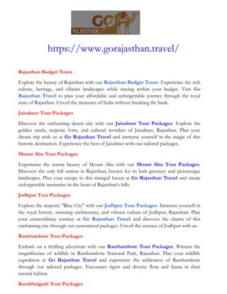 https://www.gorajasthan.travel/
Rajasthan Budget Tours
Explore the beauty of Rajasthan with our Rajasthan Budget Tours. Experience the rich
culture, heritage, and vibrant landscapes while staying within your budget. Visit Go
Rajasthan Travel to plan your affordable and unforgettable journey through the royal
state of Rajasthan. Unveil the treasures of India without breaking the bank.
Jaisalmer Tour Packages
Discover the enchanting desert city with our Jaisalmer Tour Packages. Explore the
golden sands, majestic forts, and cultural wonders of Jaisalmer, Rajasthan. Plan your
dream trip with us at Go Rajasthan Travel and immerse yourself in the magic of this
historic destination. Experience the best of Jaisalmer with our tailored packages.
Mount Abu Tour Packages
Experience the serene beauty of Mount Abu with our Mount Abu Tour Packages.
Discover the only hill station in Rajasthan, known for its lush greenery and picturesque
landscapes. Plan your escape to this tranquil haven at Go Rajasthan Travel and create
unforgettable memories in the heart of Rajasthan's hills.
Jodhpur Tour Packages
Explore the majestic "Blue City" with our Jodhpur Tour Packages. Immerse yourself in
the royal history, stunning architecture, and vibrant culture of Jodhpur, Rajasthan. Plan
your extraordinary journey at Go Rajasthan Travel and discover the charm of this
enchanting city through our customized packages. Unveil the essence of Jodhpur with us.
Ranthambore Tour Packages
Embark on a thrilling adventure with our Ranthambore Tour Packages. Witness the
magnificence of wildlife in Ranthambore National Park, Rajasthan. Plan your wildlife
expedition at Go Rajasthan Travel and experience the wilderness of Ranthambore
through our tailored packages. Encounter tigers and diverse flora and fauna in their
natural habitat.
Kumbhalgarh Tour Packages
 